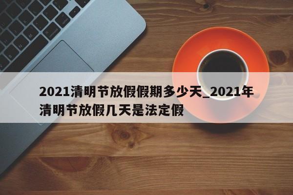 2021清明节放假假期多少天_2021年清明节放假几天是法定假
