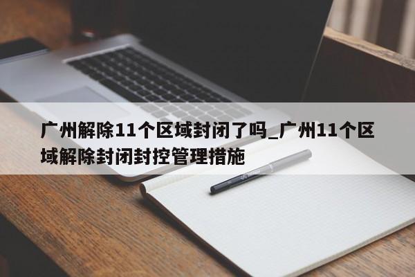 广州解除11个区域封闭了吗_广州11个区域解除封闭封控管理措施