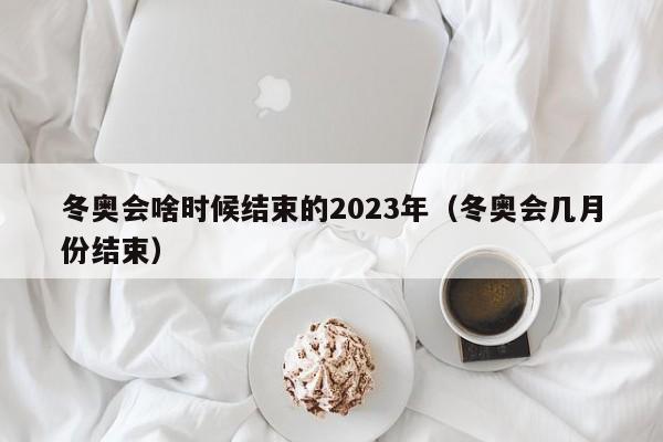 冬奥会啥时候结束的2023年（冬奥会几月份结束）