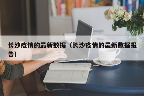 长沙疫情的最新数据（长沙疫情的最新数据报告）