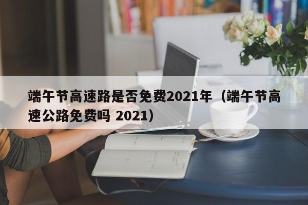 端午节高速路是否免费2021年(端午节高速公路免费吗 2021)