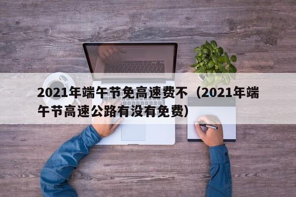 2021年端午节免高速费不（2021年端午节高速公路有没有免费）