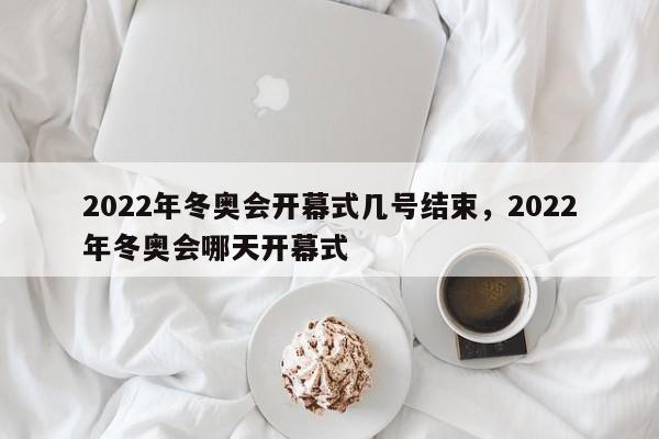 2022年冬奥会开幕式几号结束，2022年冬奥会哪天开幕式