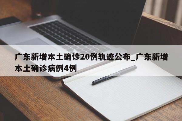 广东新增本土确诊20例轨迹公布_广东新增本土确诊病例4例