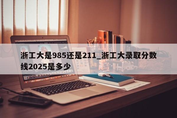 浙工大是985还是211_浙工大录取分数线2025是多少