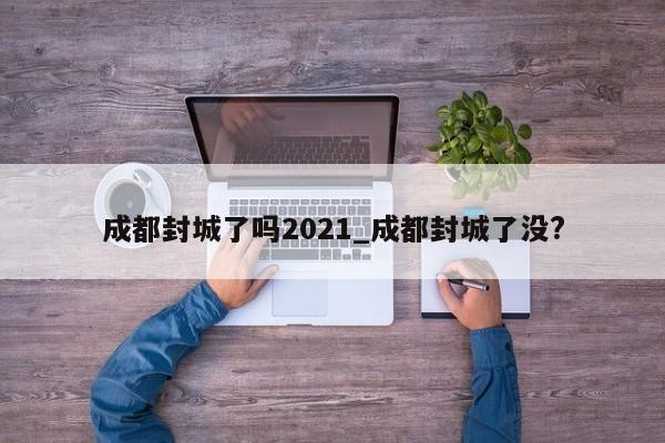 成都封城了吗2021_成都封城了没?