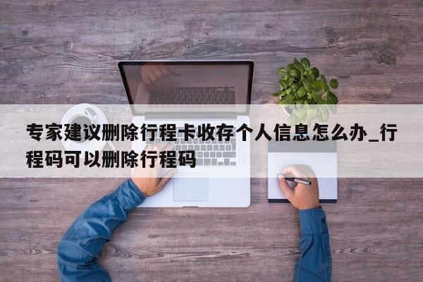 专家建议删除行程卡收存个人信息怎么办_行程码可以删除行程码