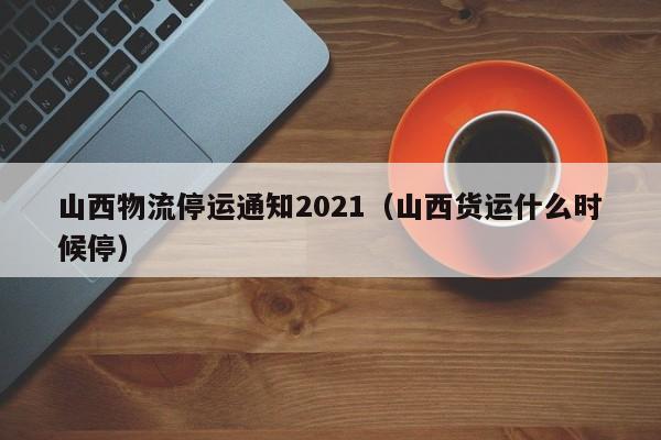山西物流停运通知2021（山西货运什么时候停）