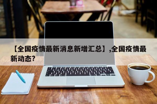【全国疫情最新消息新增汇总】,全国疫情最新动态?
