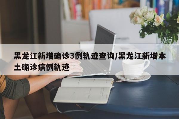 黑龙江新增确诊3例轨迹查询/黑龙江新增本土确诊病例轨迹