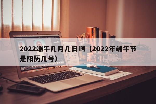 2022端午几月几日啊（2022年端午节是阳历几号）