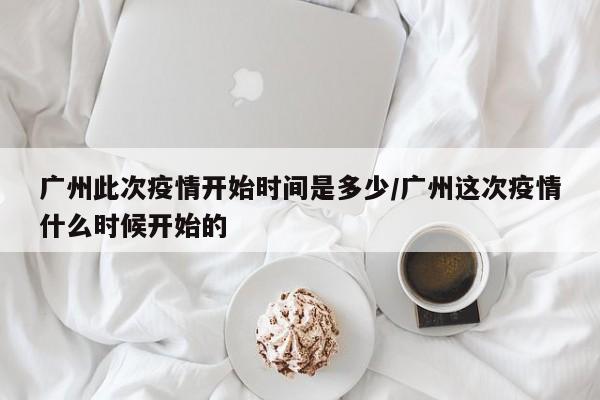 广州此次疫情开始时间是多少/广州这次疫情什么时候开始的