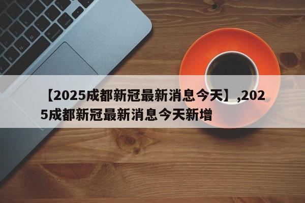【2025成都新冠最新消息今天】,2025成都新冠最新消息今天新增