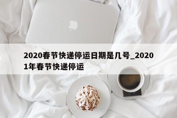 2020春节快递停运日期是几号_20201年春节快递停运