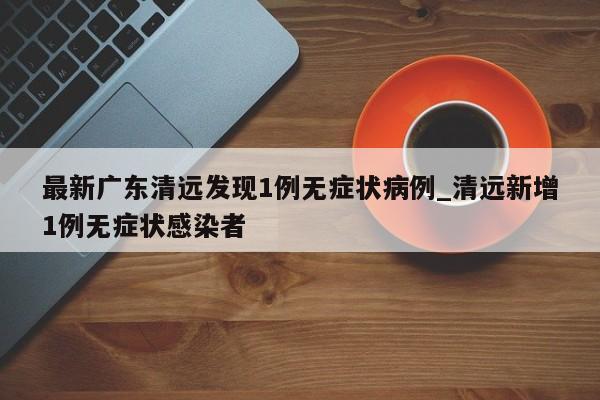 最新广东清远发现1例无症状病例_清远新增1例无症状感染者