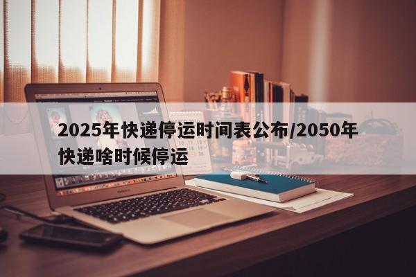 2025年快递停运时间表公布/2050年快递啥时候停运