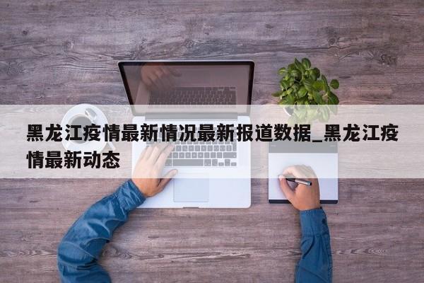 黑龙江疫情最新情况最新报道数据_黑龙江疫情最新动态