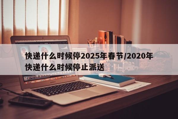 快递什么时候停2025年春节/2020年快递什么时候停止派送