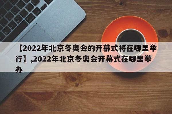 【2022年北京冬奥会的开幕式将在哪里举行】,2022年北京冬奥会开幕式在哪里举办