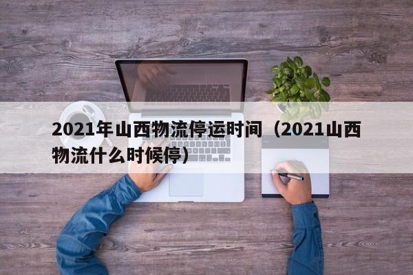 2021年山西物流停运时间（2021山西物流什么时候停）