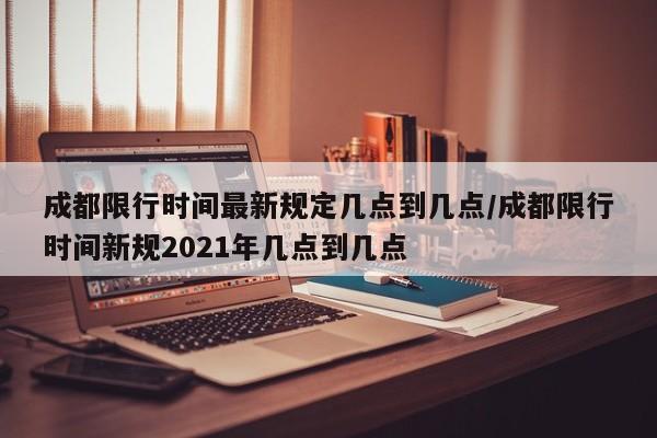 成都限行时间最新规定几点到几点/成都限行时间新规2021年几点到几点
