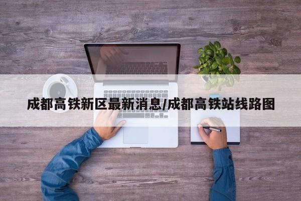 成都高铁新区最新消息/成都高铁站线路图