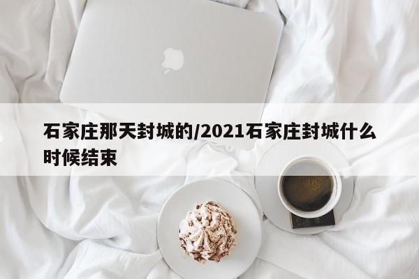 石家庄那天封城的/2021石家庄封城什么时候结束