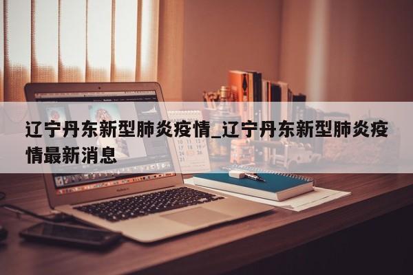 辽宁丹东新型肺炎疫情_辽宁丹东新型肺炎疫情最新消息