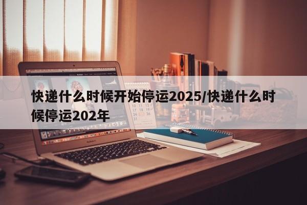 快递什么时候开始停运2025/快递什么时候停运202年