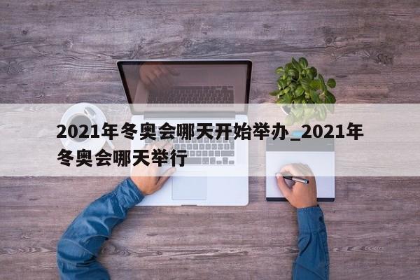 2021年冬奥会哪天开始举办_2021年冬奥会哪天举行