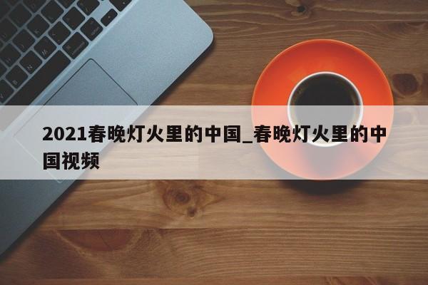 2021春晚灯火里的中国_春晚灯火里的中国视频
