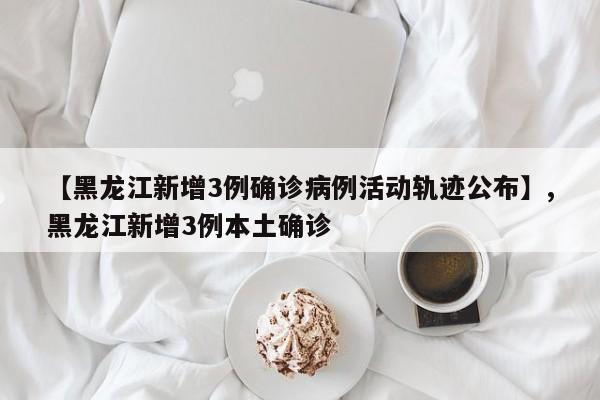 【黑龙江新增3例确诊病例活动轨迹公布】,黑龙江新增3例本土确诊