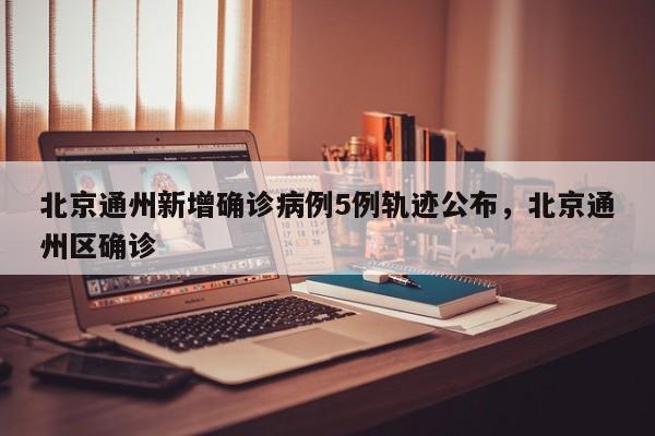 北京通州新增确诊病例5例轨迹公布，北京通州区确诊