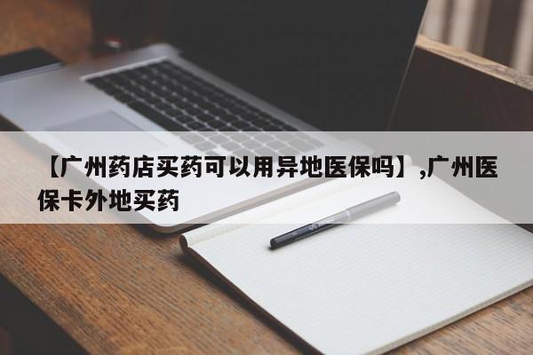 【广州药店买药可以用异地医保吗】,广州医保卡外地买药