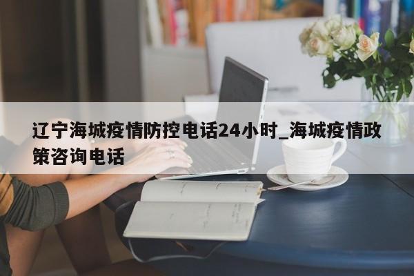 辽宁海城疫情防控电话24小时_海城疫情政策咨询电话