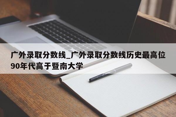 广外录取分数线_广外录取分数线历史最高位90年代高于暨南大学