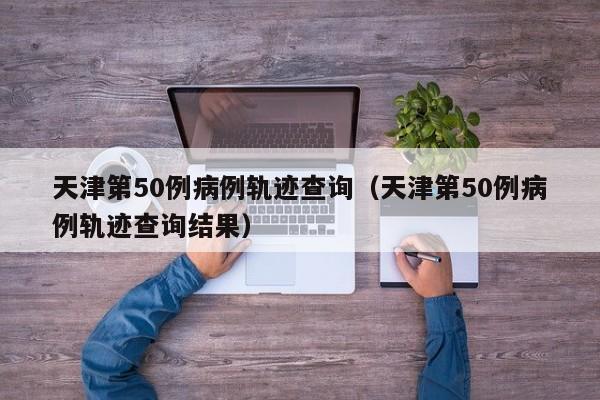 天津第50例病例轨迹查询（天津第50例病例轨迹查询结果）