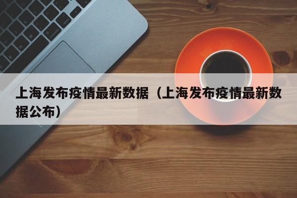 上海发布疫情最新数据（上海发布疫情最新数据公布）