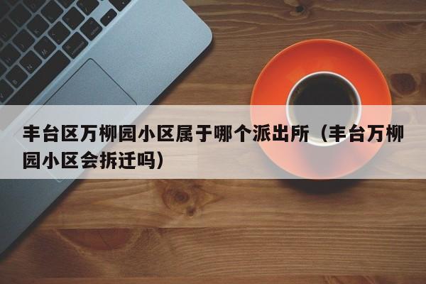 丰台区万柳园小区属于哪个派出所（丰台万柳园小区会拆迁吗）