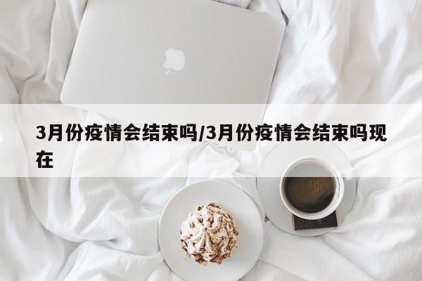 3月份疫情会结束吗/3月份疫情会结束吗现在