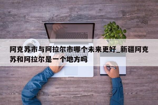 阿克苏市与阿拉尔市哪个未来更好_新疆阿克苏和阿拉尔是一个地方吗