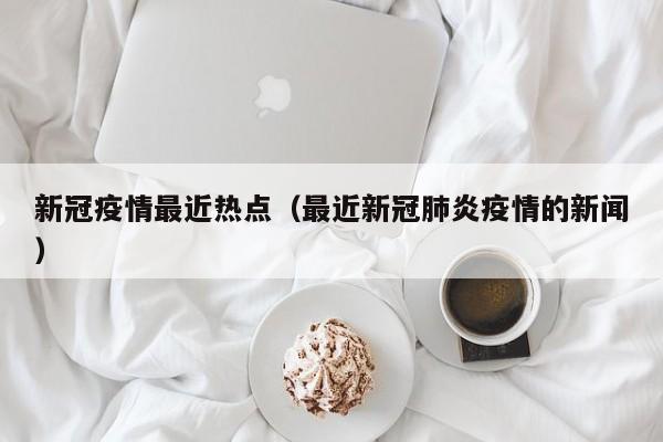 新冠疫情最近热点（最近新冠肺炎疫情的新闻）