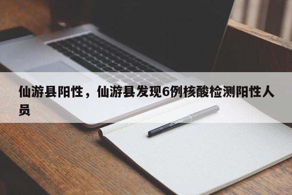 仙游县阳性，仙游县发现6例核酸检测阳性人员