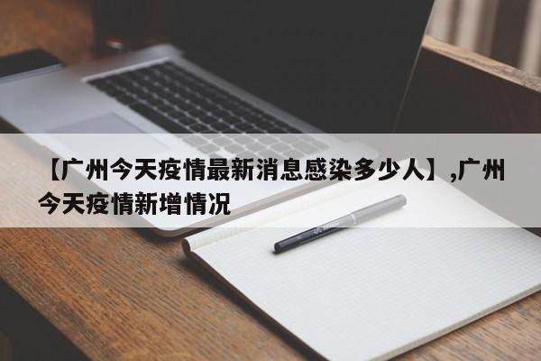 【广州今天疫情最新消息感染多少人】,广州今天疫情新增情况