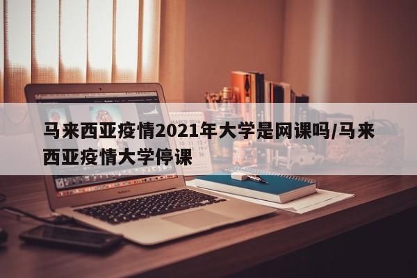 马来西亚疫情2021年大学是网课吗/马来西亚疫情大学停课