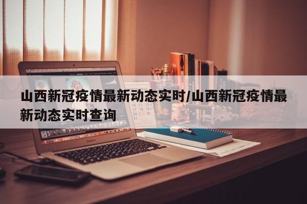 山西新冠疫情最新动态实时/山西新冠疫情最新动态实时查询