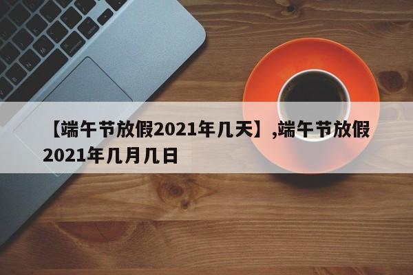 【端午节放假2021年几天】,端午节放假2021年几月几日