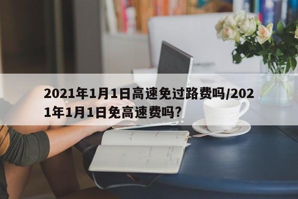 2021年1月1日高速免过路费吗/2021年1月1日免高速费吗?