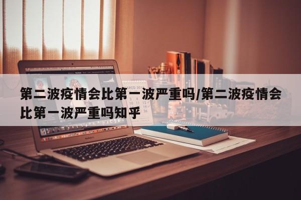 第二波疫情会比第一波严重吗/第二波疫情会比第一波严重吗知乎