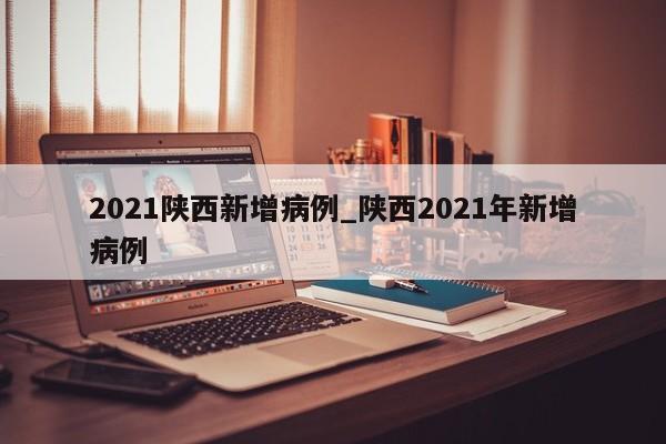 2021陕西新增病例_陕西2021年新增病例